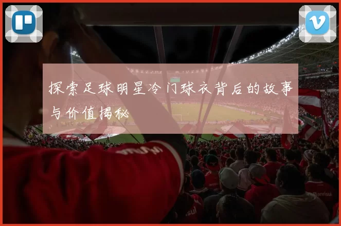 探索足球明星冷门球衣背后的故事与价值揭秘