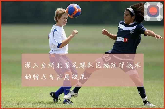 深入分析北京足球队区域防守战术的特点与应用效果