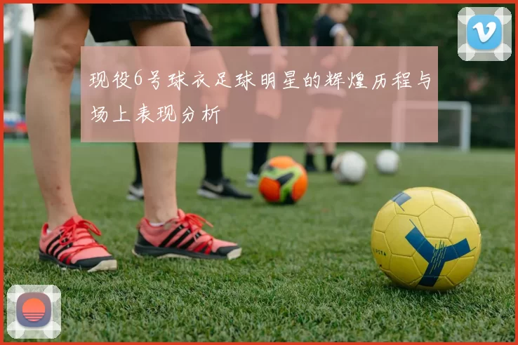现役6号球衣足球明星的辉煌历程与场上表现分析