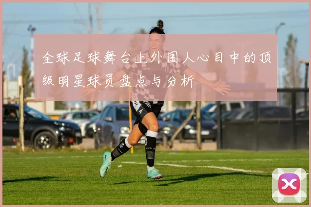 全球足球舞台上外国人心目中的顶级明星球员盘点与分析