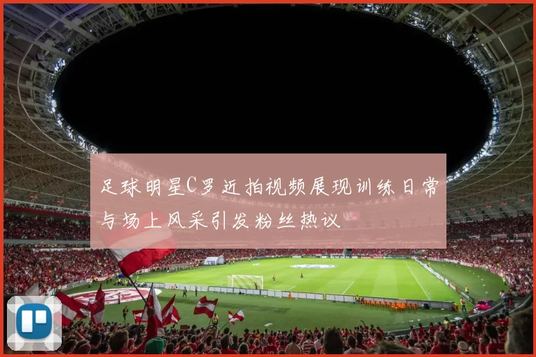 足球明星C罗近拍视频展现训练日常与场上风采引发粉丝热议