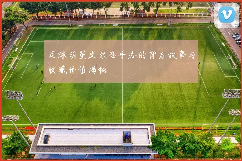 足球明星皮尔洛手办的背后故事与收藏价值揭秘