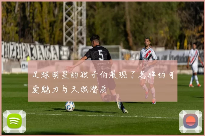 足球明星的孩子们展现了怎样的可爱魅力与天赋潜质