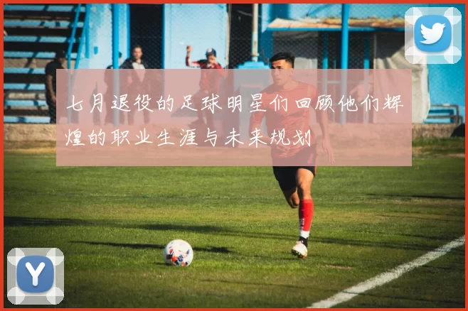七月退役的足球明星们回顾他们辉煌的职业生涯与未来规划