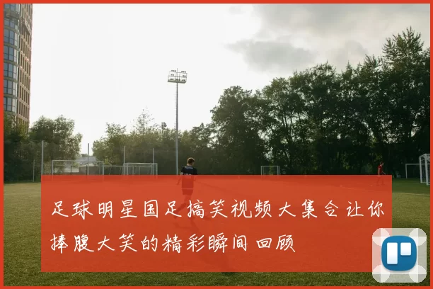 足球明星国足搞笑视频大集合让你捧腹大笑的精彩瞬间回顾