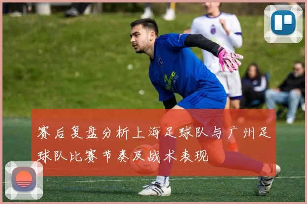 赛后复盘分析上海足球队与广州足球队比赛节奏及战术表现