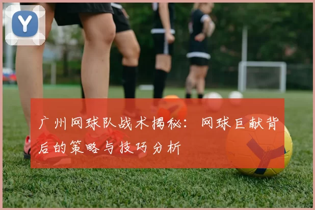 广州网球队战术揭秘：网球巨献背后的策略与技巧分析