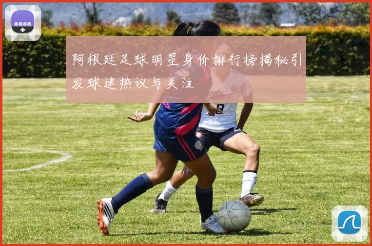 阿根廷足球明星身价排行榜揭秘引发球迷热议与关注