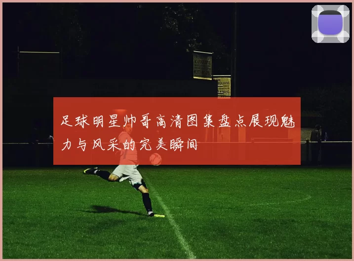 足球明星帅哥高清图集盘点展现魅力与风采的完美瞬间