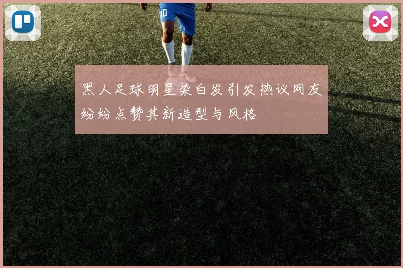 黑人足球明星染白发引发热议网友纷纷点赞其新造型与风格