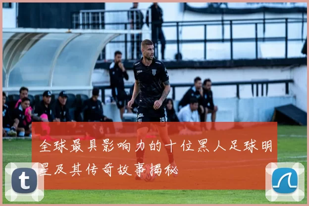 全球最具影响力的十位黑人足球明星及其传奇故事揭秘