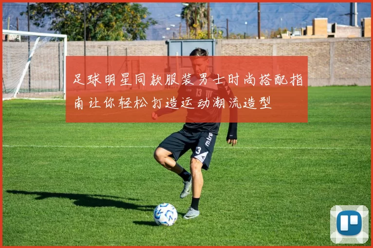 足球明星同款服装男士时尚搭配指南让你轻松打造运动潮流造型