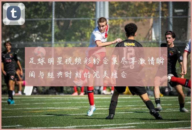 足球明星视频彩铃合集尽享激情瞬间与经典时刻的完美结合