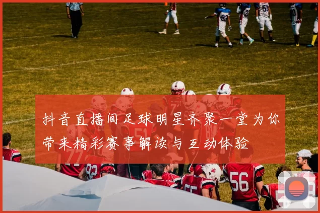 抖音直播间足球明星齐聚一堂为你带来精彩赛事解读与互动体验