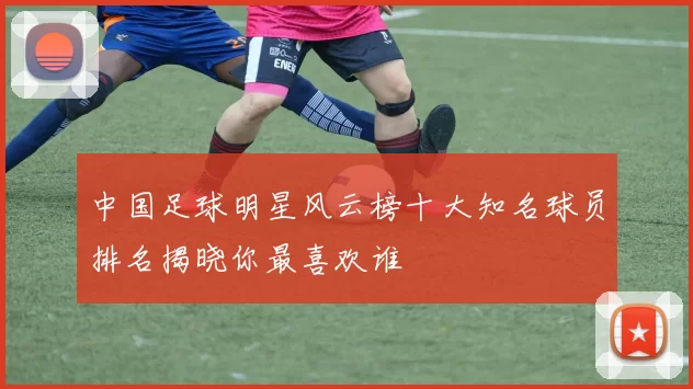 中国足球明星风云榜十大知名球员排名揭晓你最喜欢谁