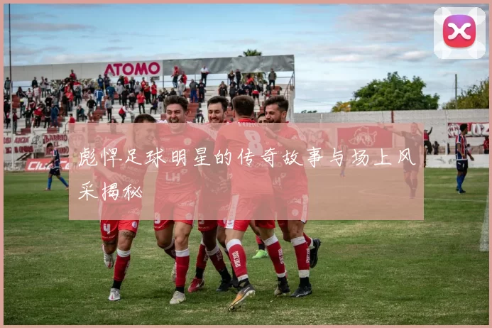彪悍足球明星的传奇故事与场上风采揭秘