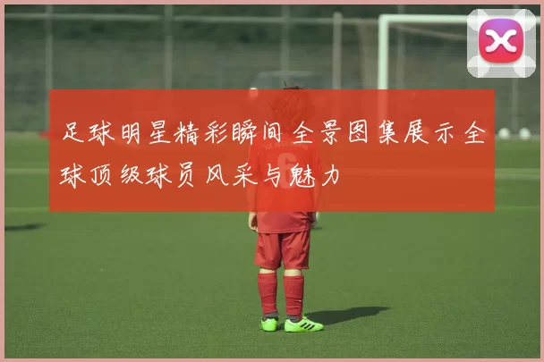 足球明星精彩瞬间全景图集展示全球顶级球员风采与魅力