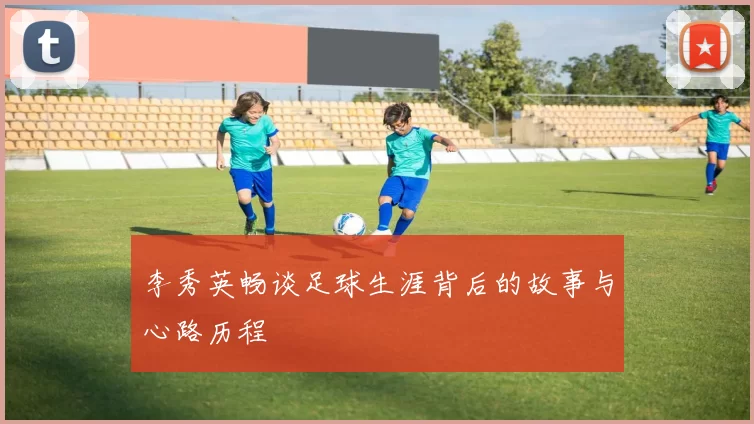 李秀英畅谈足球生涯背后的故事与心路历程