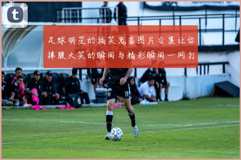 足球明星的搞笑鬼畜图片合集让你捧腹大笑的瞬间与精彩瞬间一网打尽