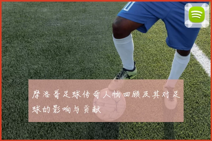 摩洛哥足球传奇人物回顾及其对足球的影响与贡献