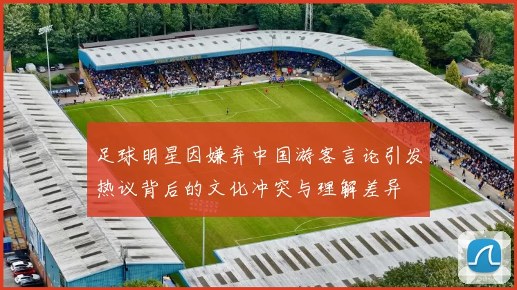 足球明星因嫌弃中国游客言论引发热议背后的文化冲突与理解差异