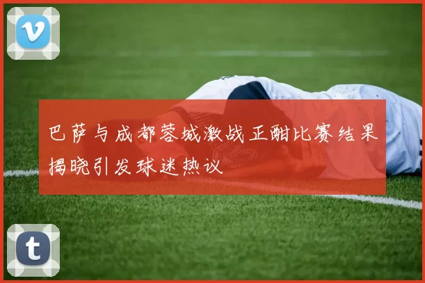 巴萨与成都蓉城激战正酣比赛结果揭晓引发球迷热议
