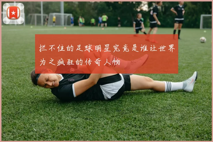 拦不住的足球明星究竟是谁让世界为之疯狂的传奇人物