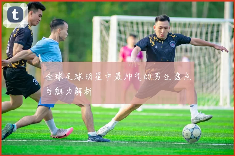 全球足球明星中最帅气的男生盘点与魅力解析