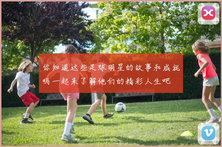 你知道这些足球明星的故事和成就吗一起来了解他们的精彩人生吧