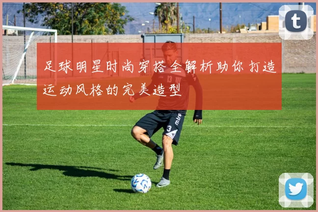 足球明星时尚穿搭全解析助你打造运动风格的完美造型