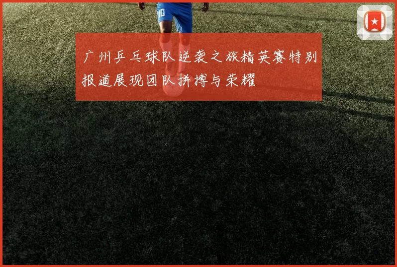 广州乒乓球队逆袭之旅精英赛特别报道展现团队拼搏与荣耀