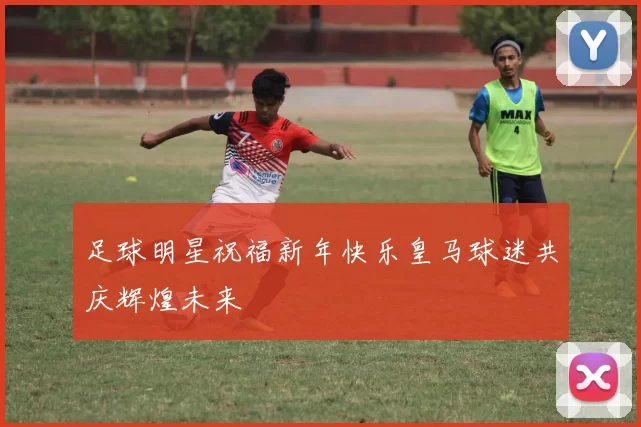足球明星祝福新年快乐皇马球迷共庆辉煌未来