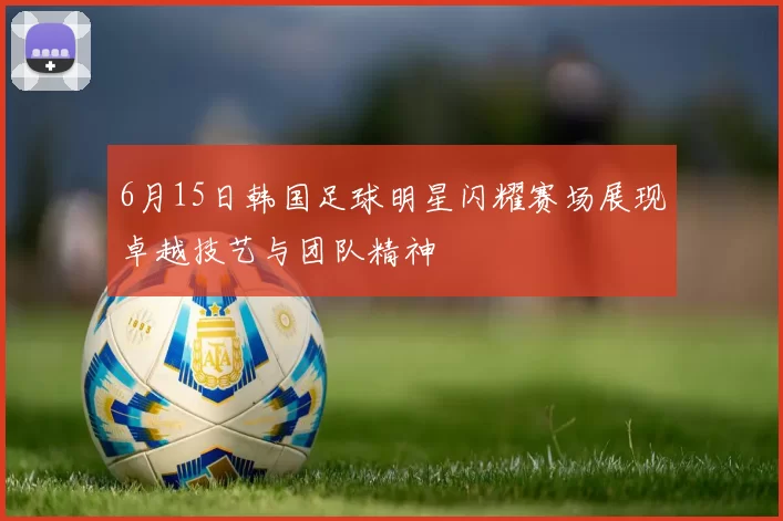 6月15日韩国足球明星闪耀赛场展现卓越技艺与团队精神