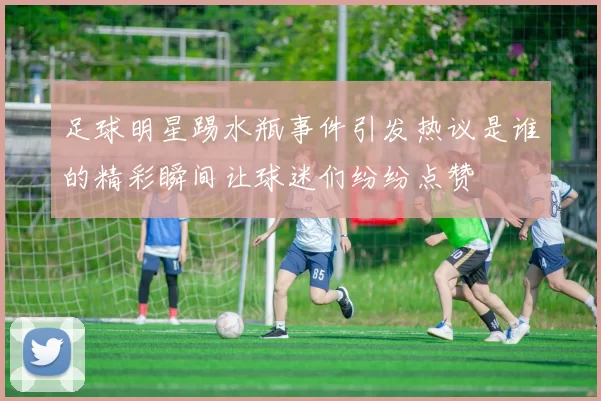 足球明星踢水瓶事件引发热议是谁的精彩瞬间让球迷们纷纷点赞