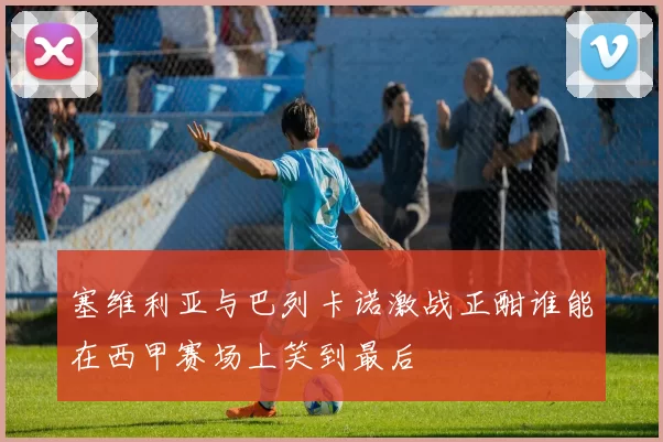 塞维利亚与巴列卡诺激战正酣谁能在西甲赛场上笑到最后