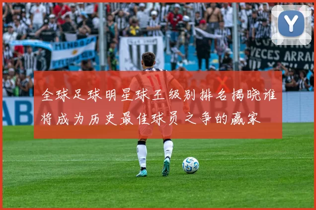 全球足球明星球王级别排名揭晓谁将成为历史最佳球员之争的赢家