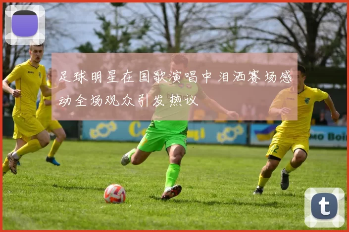 足球明星在国歌演唱中泪洒赛场感动全场观众引发热议