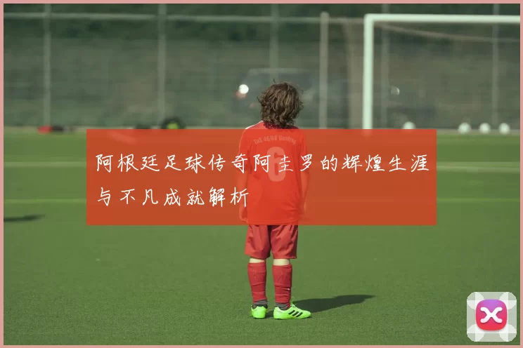 阿根廷足球传奇阿圭罗的辉煌生涯与不凡成就解析