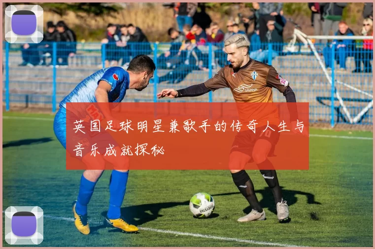 英国足球明星兼歌手的传奇人生与音乐成就探秘