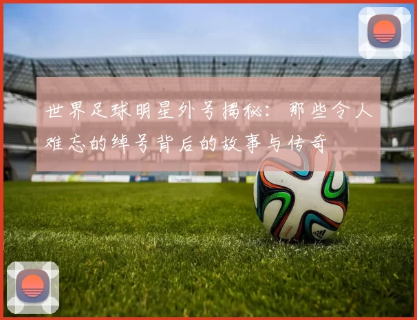 世界足球明星外号揭秘：那些令人难忘的绰号背后的故事与传奇