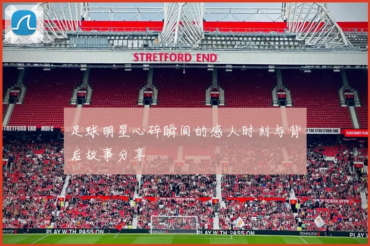 足球明星心碎瞬间的感人时刻与背后故事分享