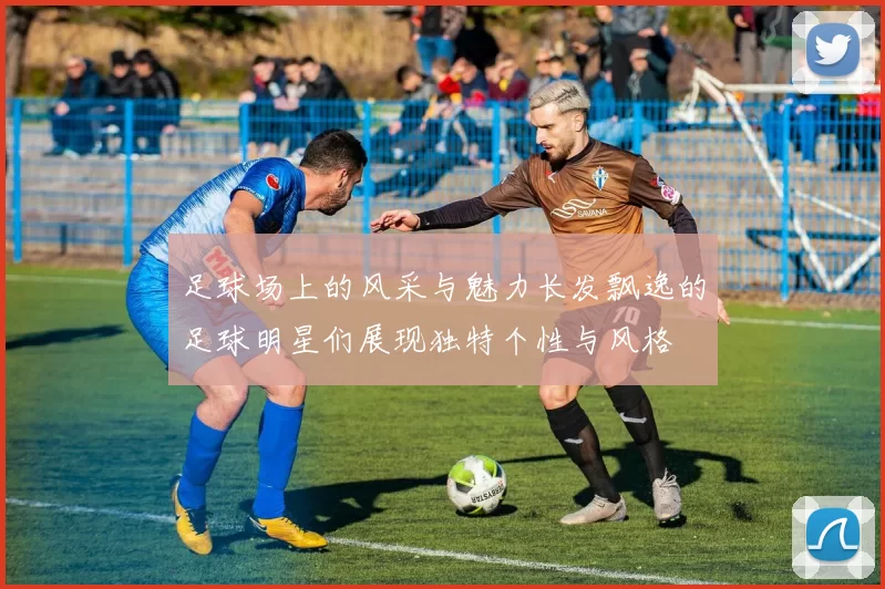 足球场上的风采与魅力长发飘逸的足球明星们展现独特个性与风格