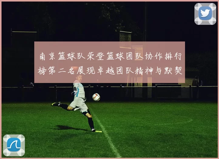 南京篮球队荣登篮球团队协作排行榜第二名展现卓越团队精神与默契配合