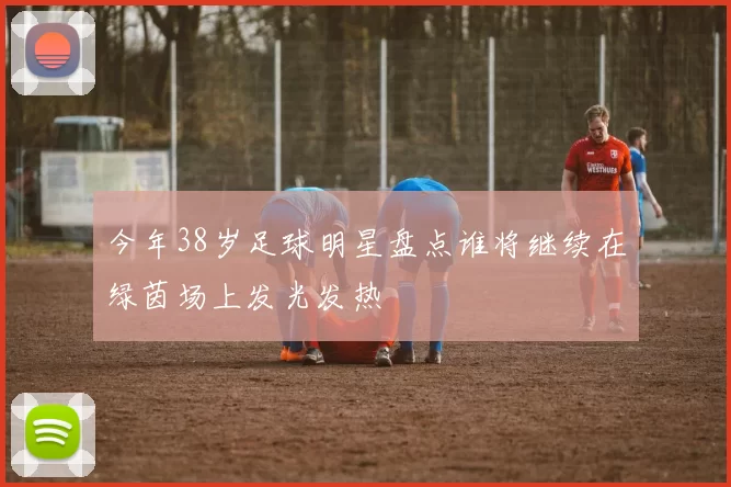 今年38岁足球明星盘点谁将继续在绿茵场上发光发热