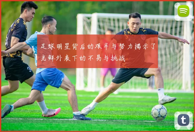 足球明星背后的艰辛与努力揭示了光鲜外表下的不易与挑战