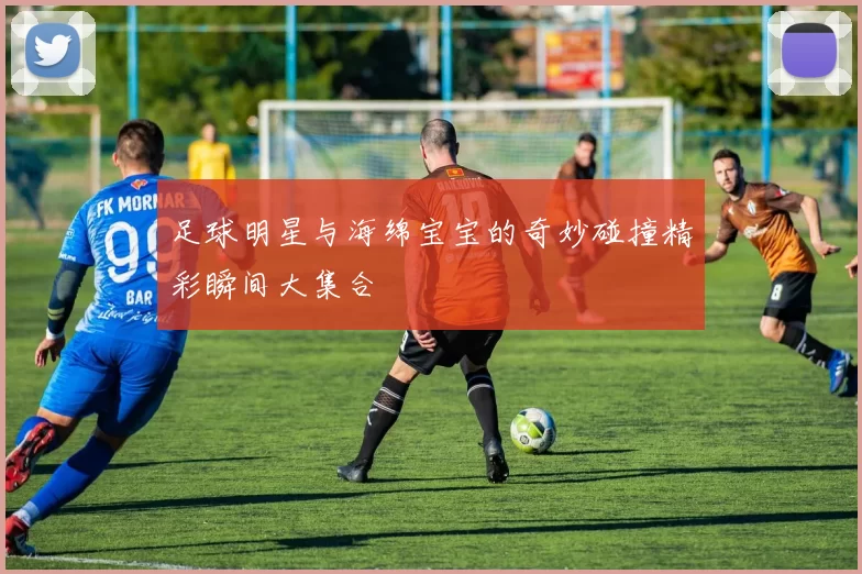 足球明星与海绵宝宝的奇妙碰撞精彩瞬间大集合