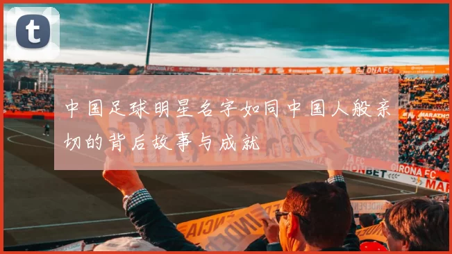 中国足球明星名字如同中国人般亲切的背后故事与成就