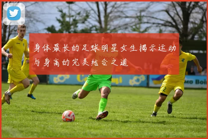 身体最长的足球明星女生揭示运动与身高的完美结合之道