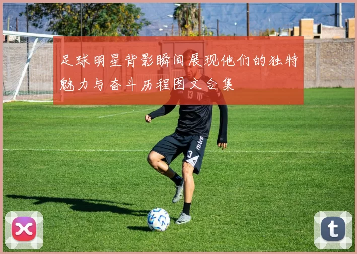 足球明星背影瞬间展现他们的独特魅力与奋斗历程图文合集