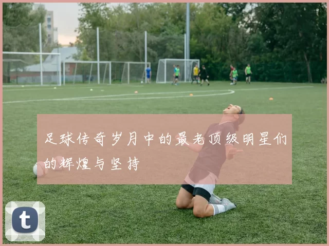 足球传奇岁月中的最老顶级明星们的辉煌与坚持